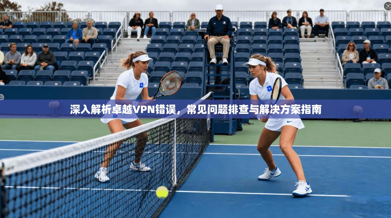 深入解析卓越VPN错误，常见问题排查与解决方案指南