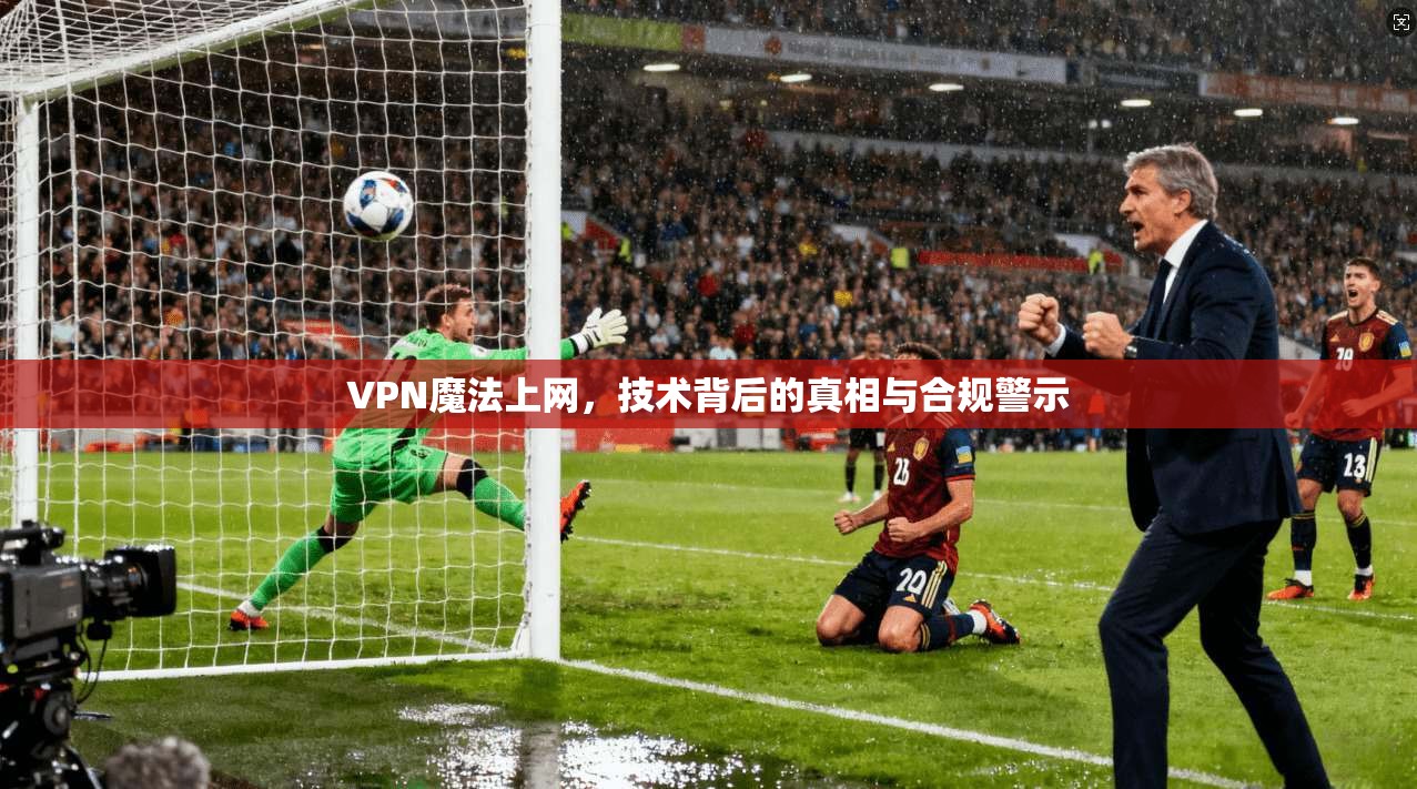 VPN魔法上网，技术背后的真相与合规警示