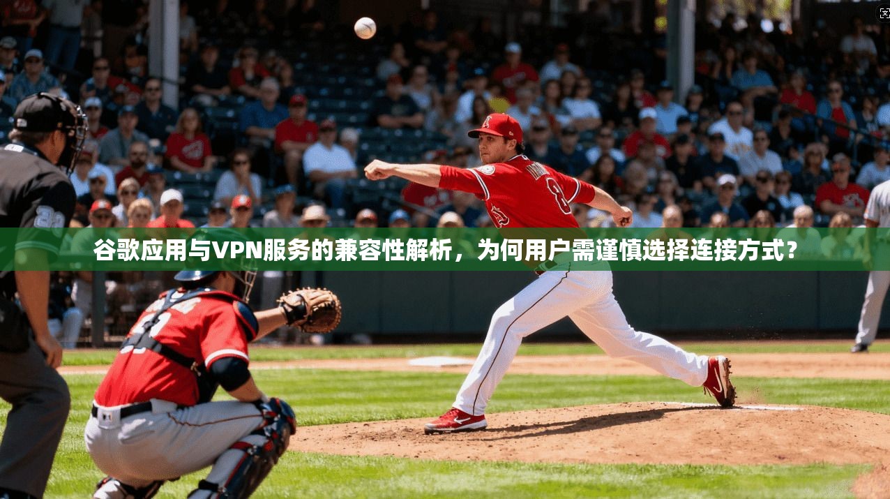 谷歌应用与VPN服务的兼容性解析，为何用户需谨慎选择连接方式？