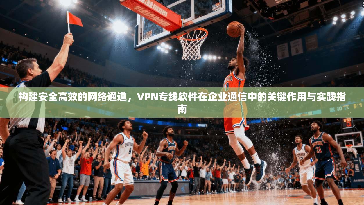 构建安全高效的网络通道，VPN专线软件在企业通信中的关键作用与实践指南