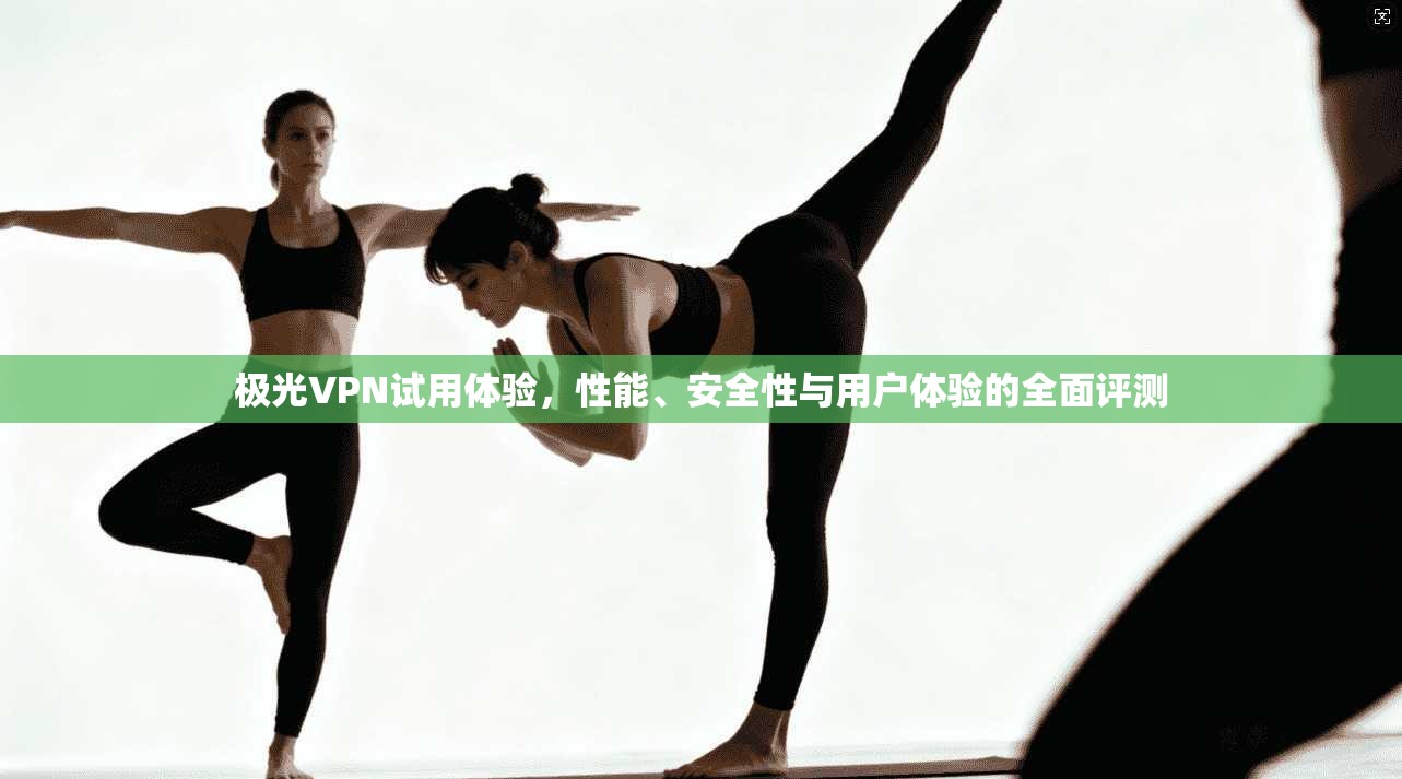 极光VPN试用体验，性能、安全性与用户体验的全面评测