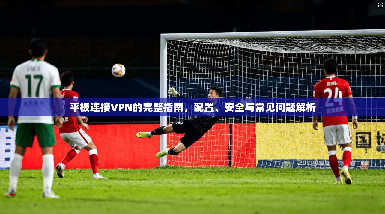 平板连接VPN的完整指南，配置、安全与常见问题解析