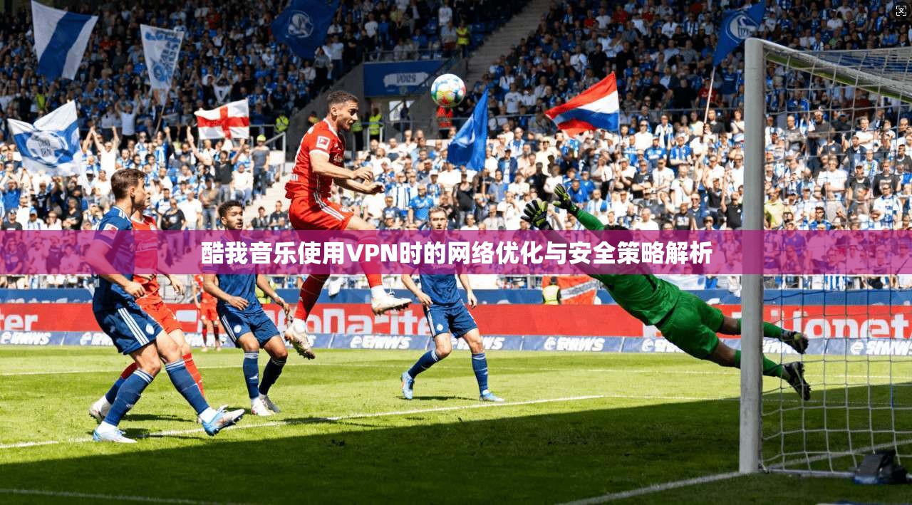 酷我音乐使用VPN时的网络优化与安全策略解析