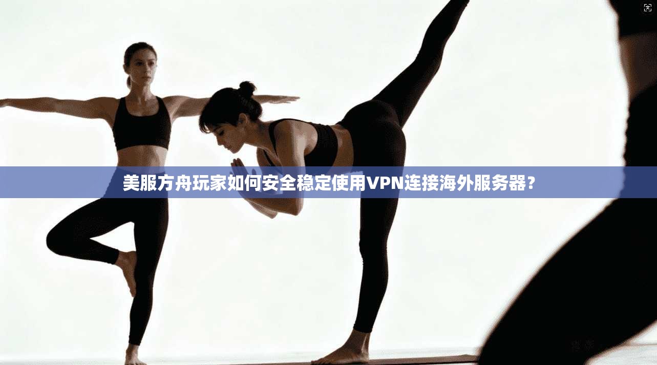 美服方舟玩家如何安全稳定使用VPN连接海外服务器？