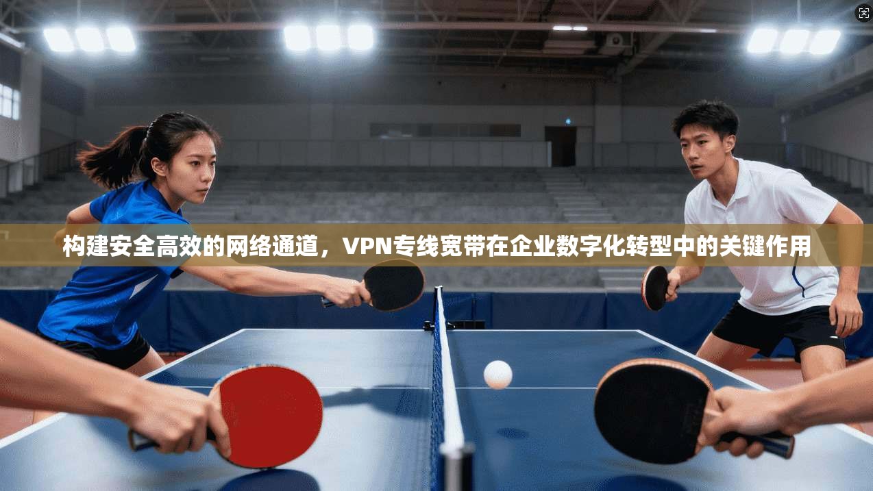 构建安全高效的网络通道，VPN专线宽带在企业数字化转型中的关键作用