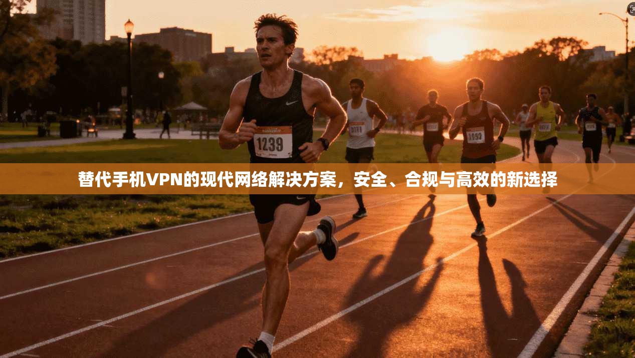 替代手机VPN的现代网络解决方案，安全、合规与高效的新选择