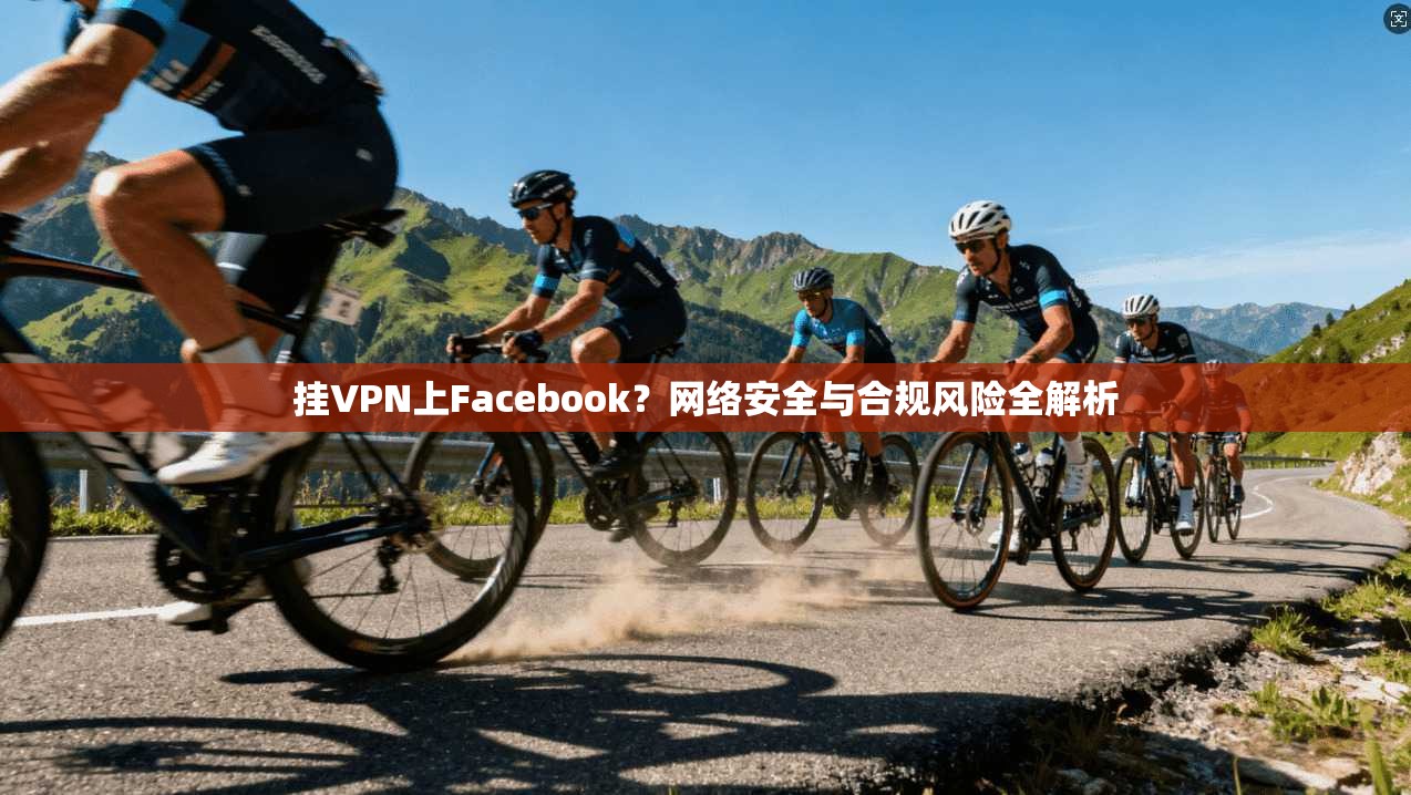 挂VPN上Facebook？网络安全与合规风险全解析
