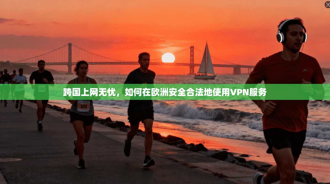 跨国上网无忧，如何在欧洲安全合法地使用VPN服务