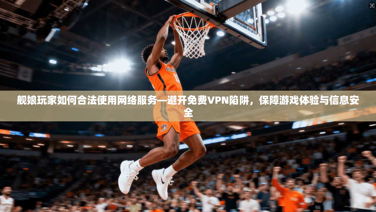 舰娘玩家如何合法使用网络服务—避开免费VPN陷阱，保障游戏体验与信息安全