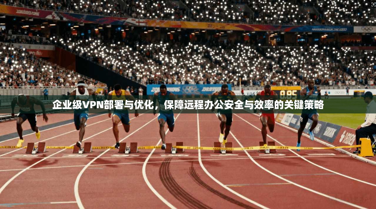 企业级VPN部署与优化，保障远程办公安全与效率的关键策略