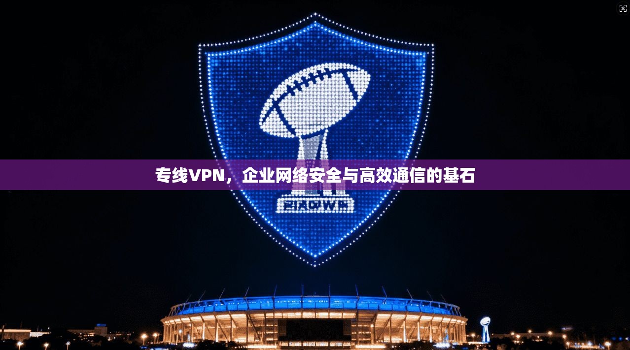 专线VPN，企业网络安全与高效通信的基石