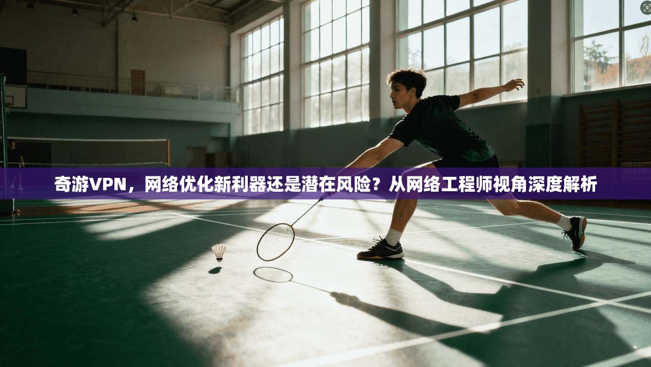 奇游VPN，网络优化新利器还是潜在风险？从网络工程师视角深度解析