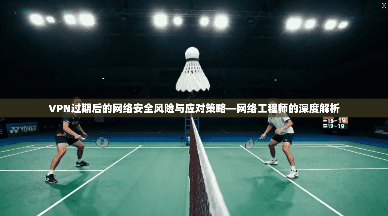 VPN过期后的网络安全风险与应对策略—网络工程师的深度解析