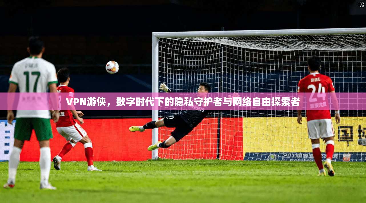 VPN游侠，数字时代下的隐私守护者与网络自由探索者