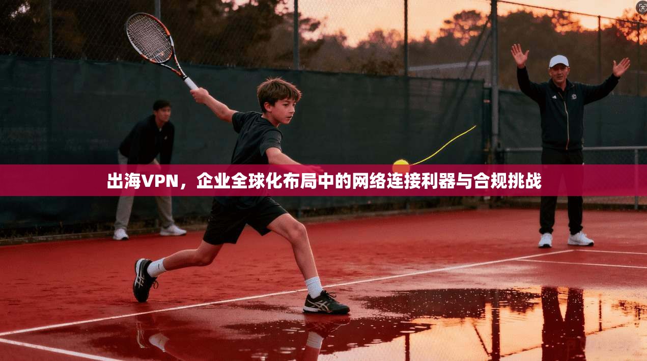 出海VPN，企业全球化布局中的网络连接利器与合规挑战