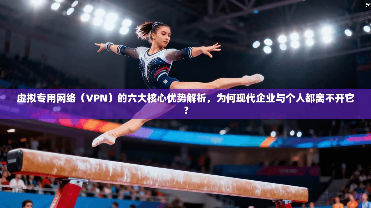 虚拟专用网络（VPN）的六大核心优势解析，为何现代企业与个人都离不开它？