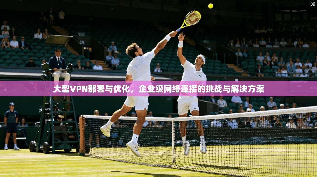 大型VPN部署与优化，企业级网络连接的挑战与解决方案