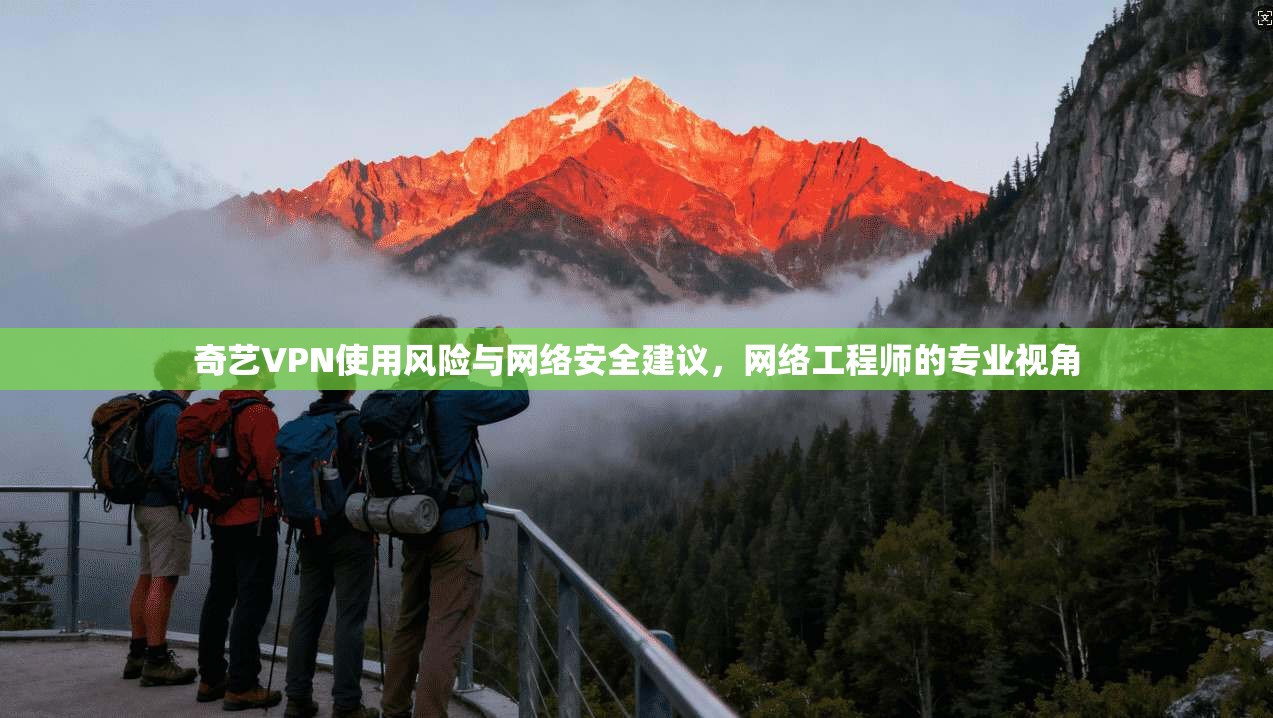 奇艺VPN使用风险与网络安全建议，网络工程师的专业视角
