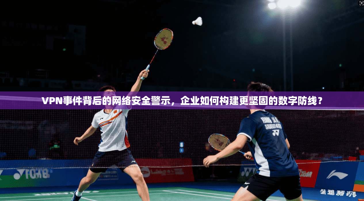 VPN事件背后的网络安全警示，企业如何构建更坚固的数字防线？