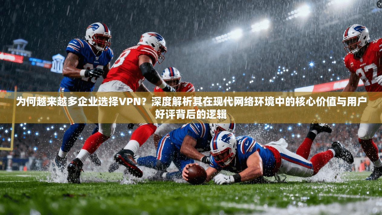 为何越来越多企业选择VPN？深度解析其在现代网络环境中的核心价值与用户好评背后的逻辑