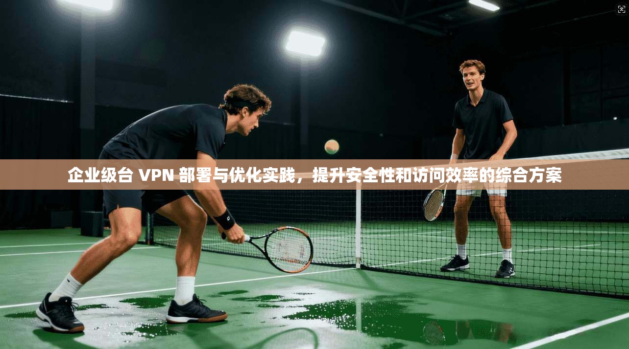 企业级台 VPN 部署与优化实践，提升安全性和访问效率的综合方案