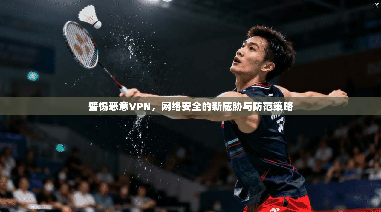 警惕恶意VPN，网络安全的新威胁与防范策略