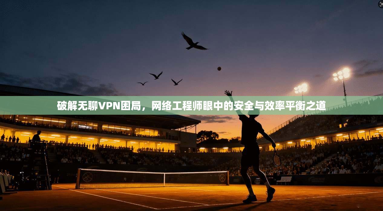 破解无聊VPN困局，网络工程师眼中的安全与效率平衡之道  第1张