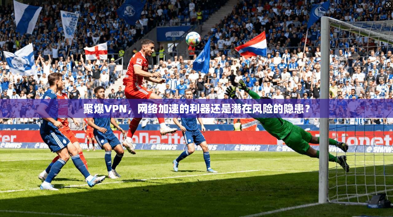 聚爆VPN，网络加速的利器还是潜在风险的隐患？