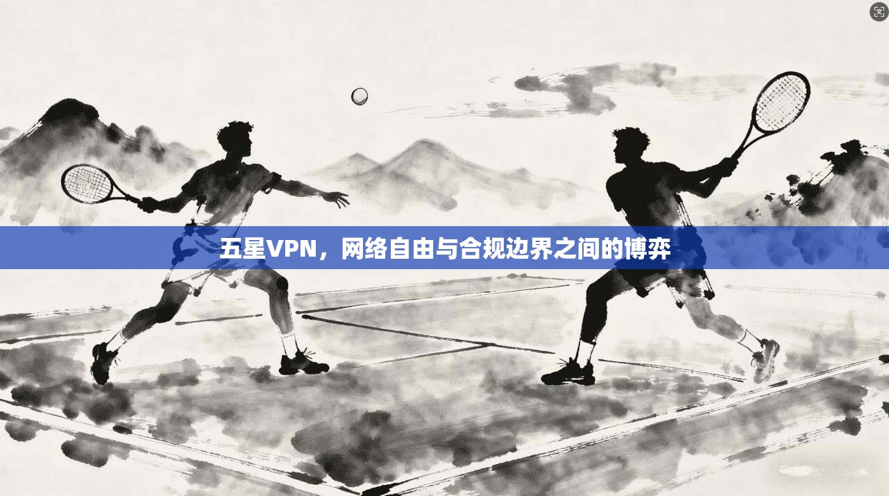 五星VPN，网络自由与合规边界之间的博弈