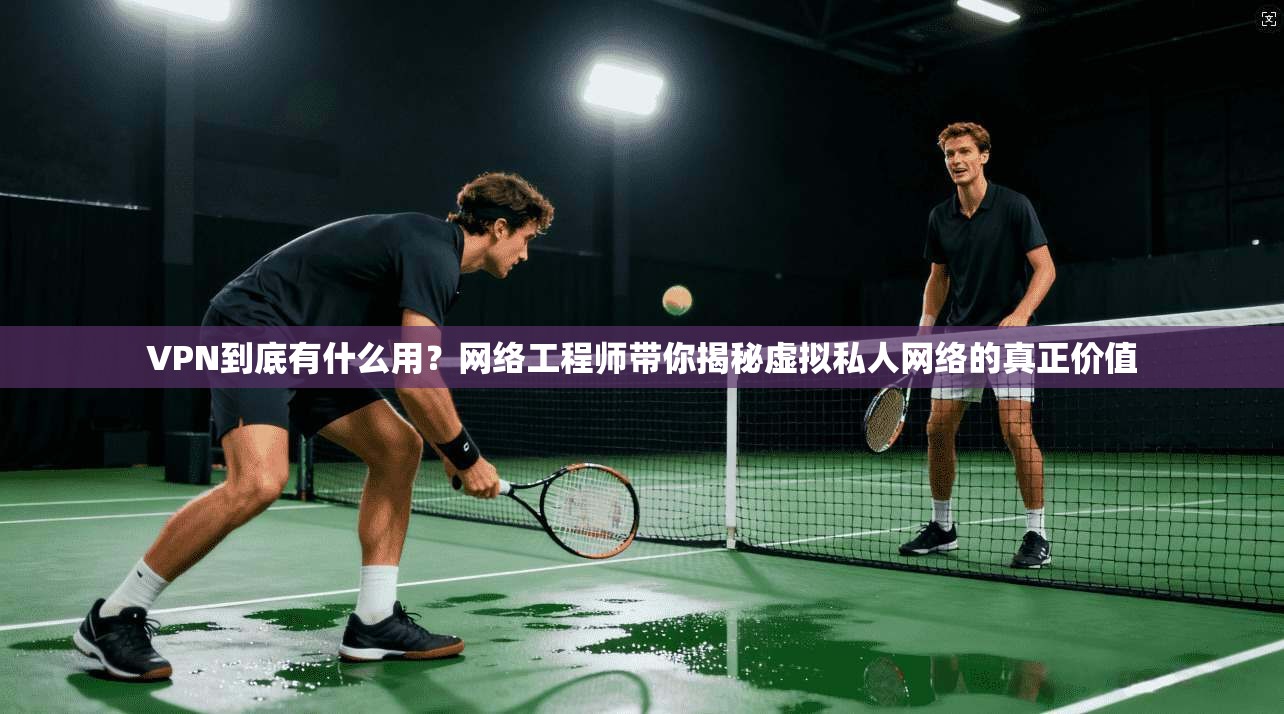 VPN到底有什么用？网络工程师带你揭秘虚拟私人网络的真正价值