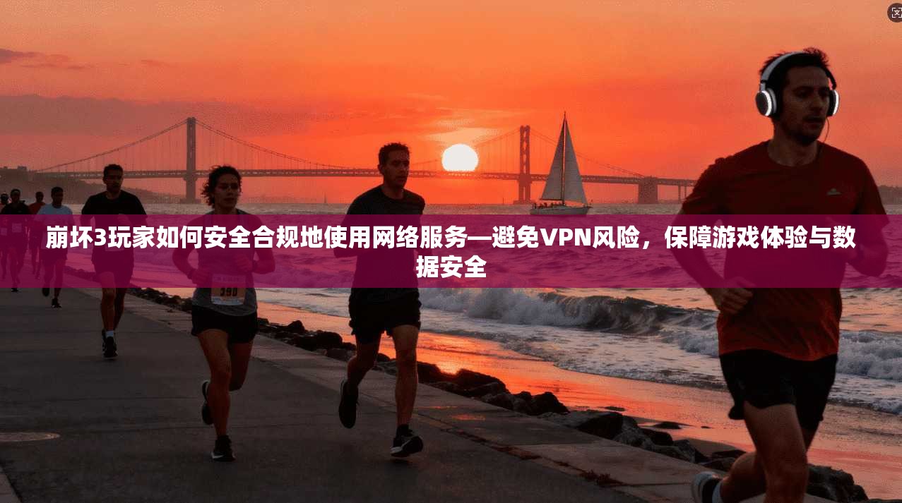崩坏3玩家如何安全合规地使用网络服务—避免VPN风险,保障游戏体验与数据安全
