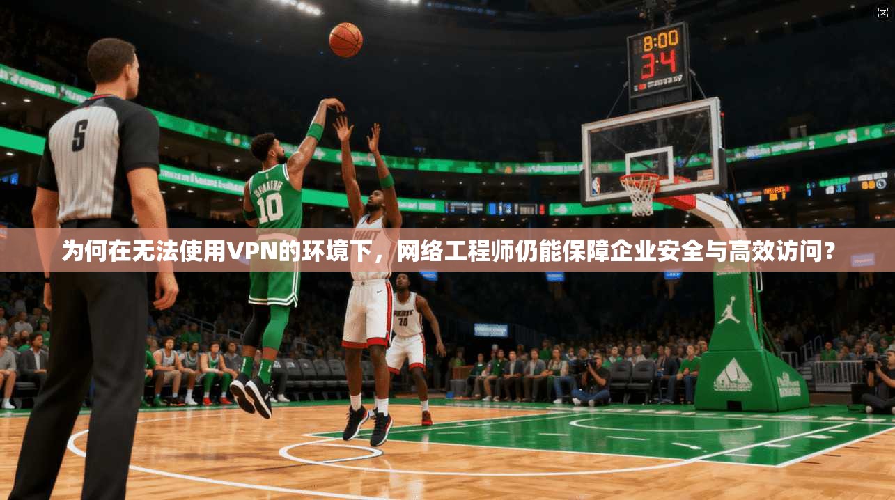 为何在无法使用VPN的环境下，网络工程师仍能保障企业安全与高效访问？