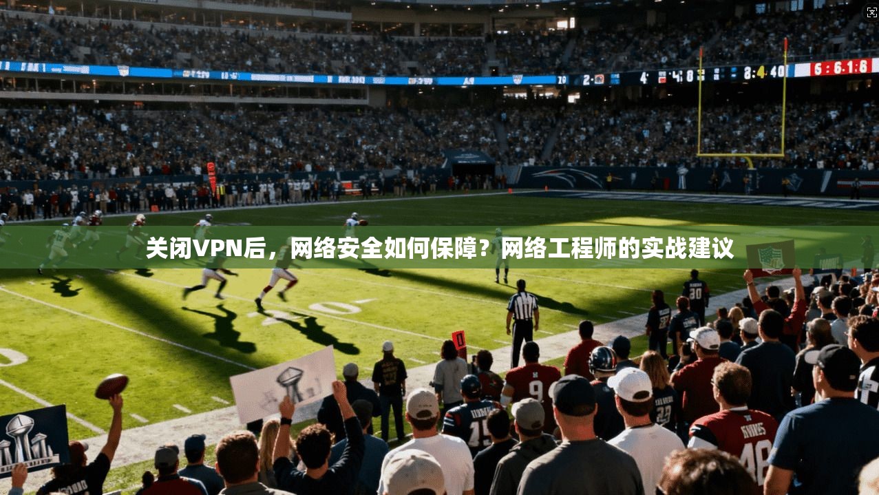 关闭VPN后，网络安全如何保障？网络工程师的实战建议  第1张
