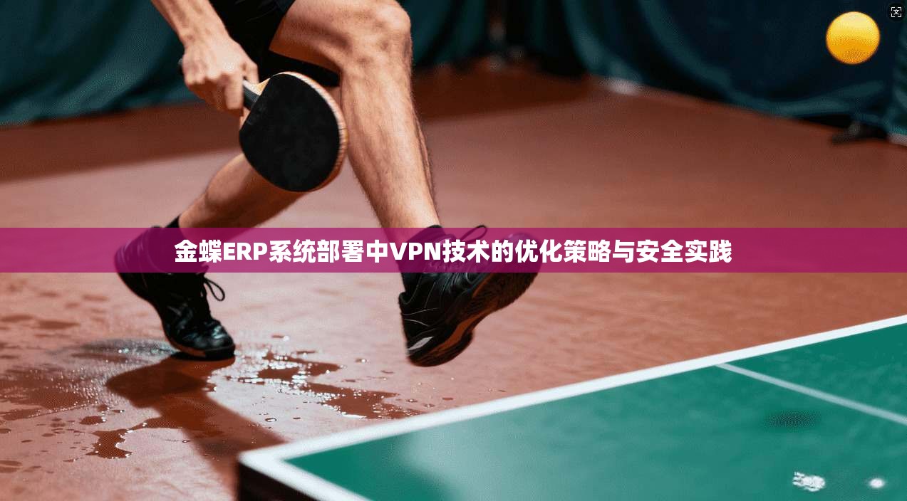 金蝶ERP系统部署中VPN技术的优化策略与安全实践