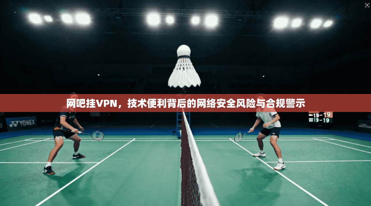 网吧挂VPN，技术便利背后的网络安全风险与合规警示