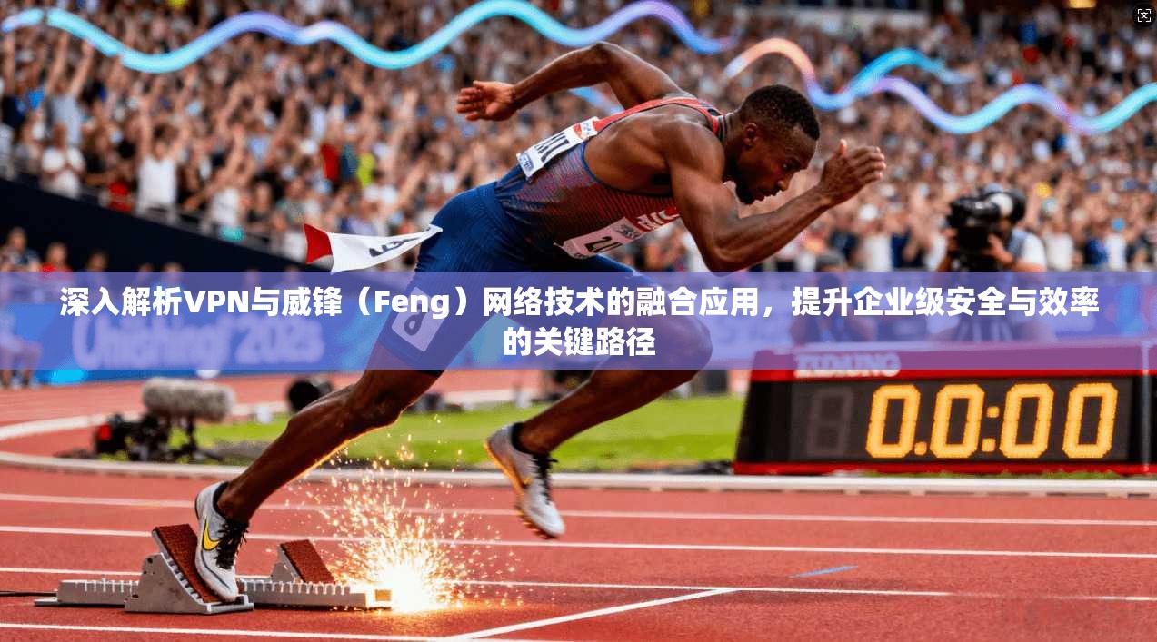 深入解析VPN与威锋（Feng）网络技术的融合应用，提升企业级安全与效率的关键路径