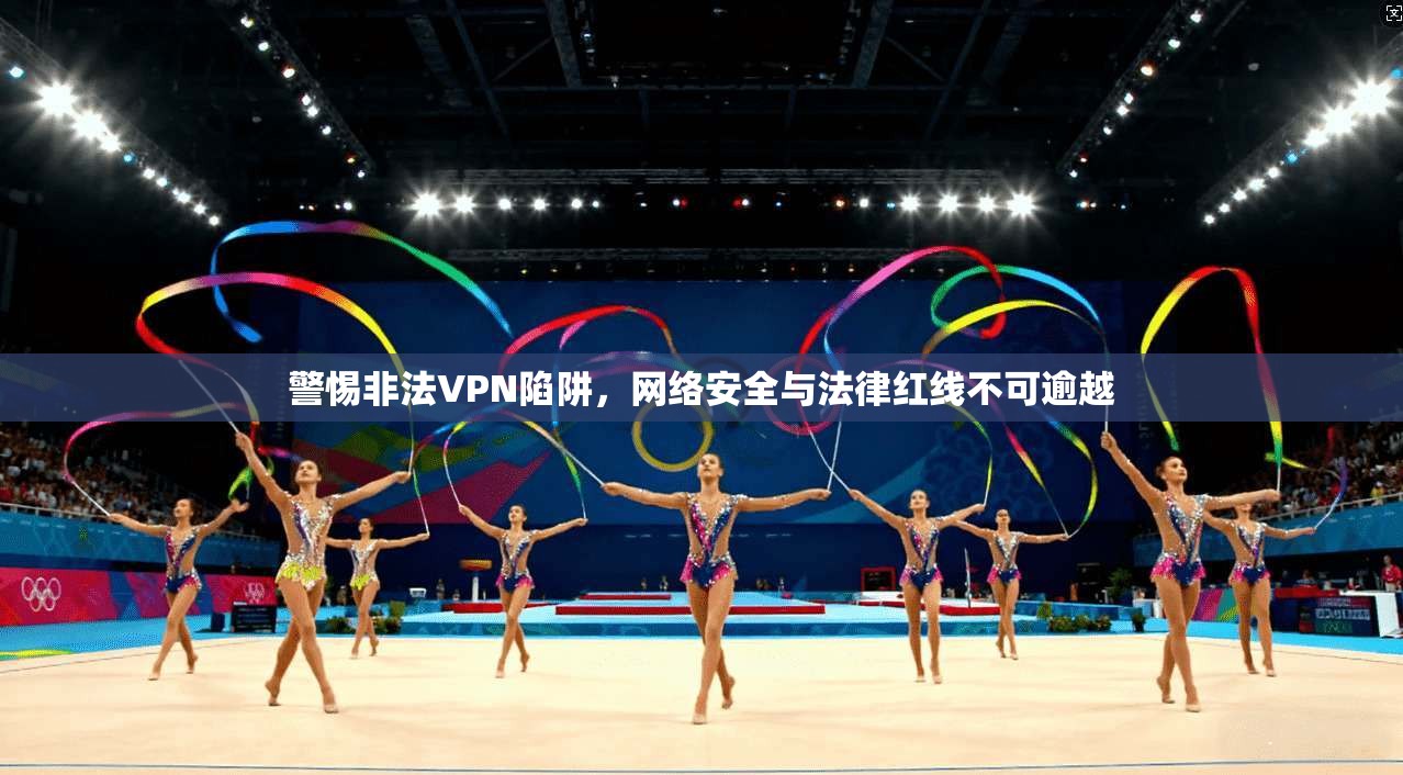 警惕非法VPN陷阱，网络安全与法律红线不可逾越
