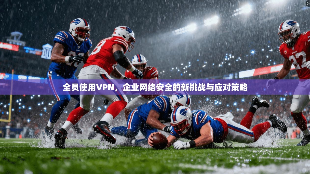 全员使用VPN，企业网络安全的新挑战与应对策略