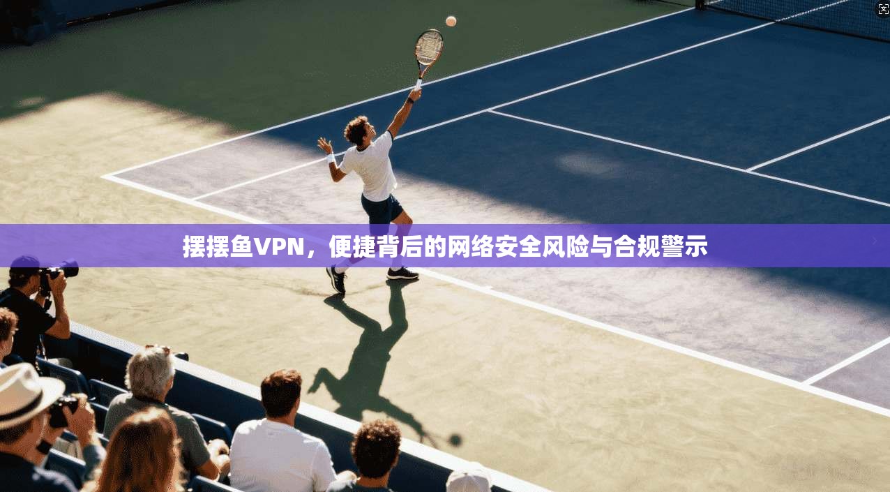 摆摆鱼VPN，便捷背后的网络安全风险与合规警示