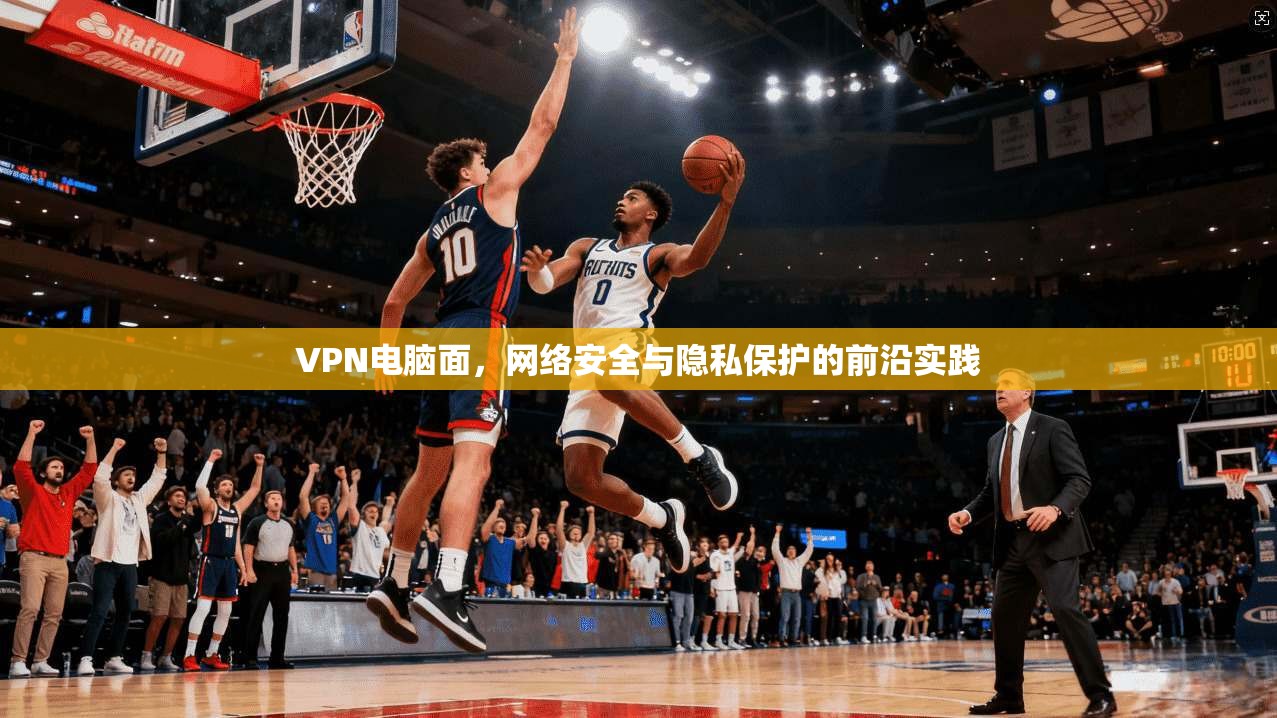 VPN电脑面，网络安全与隐私保护的前沿实践