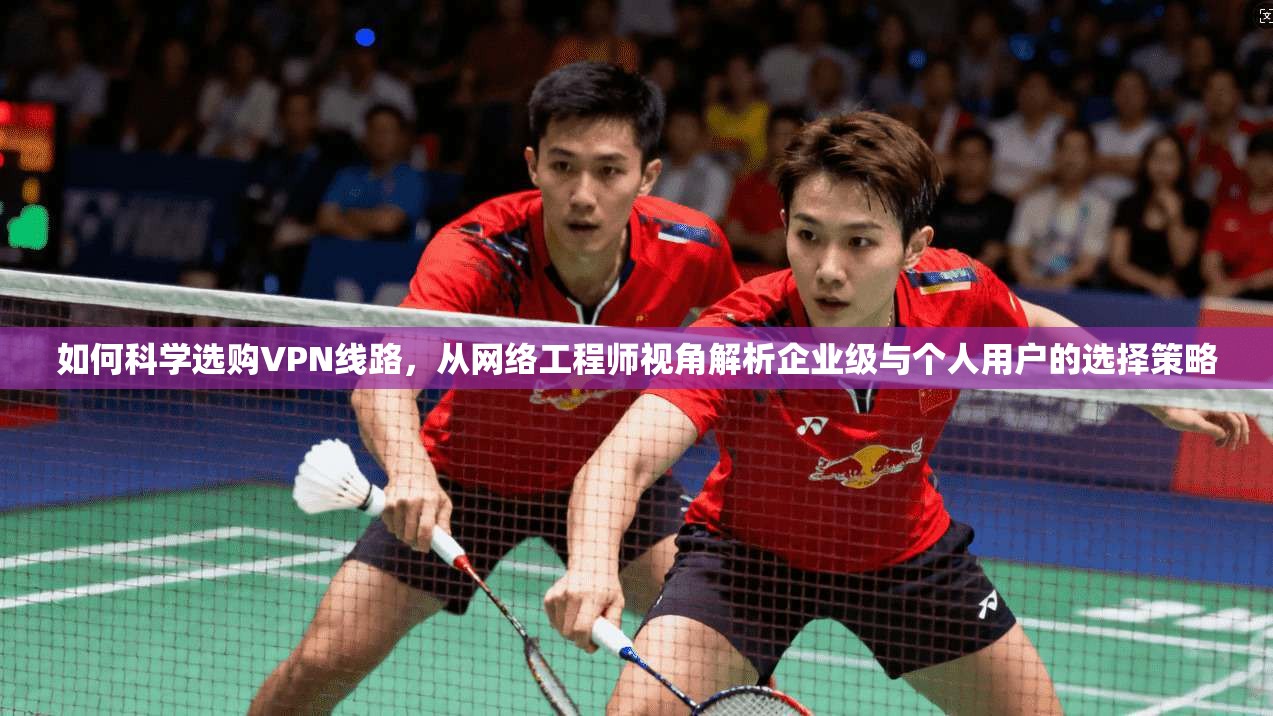 如何科学选购VPN线路,从网络工程师视角解析企业级与个人用户的选择策略