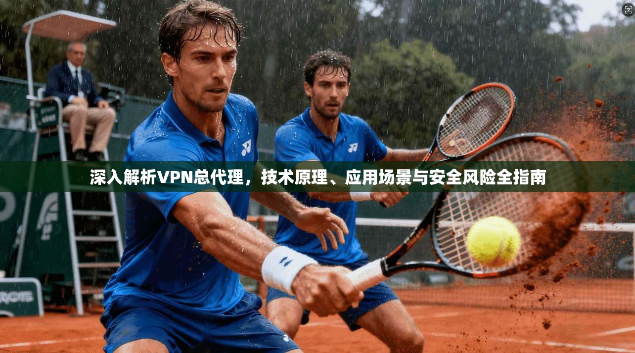 深入解析VPN总代理，技术原理、应用场景与安全风险全指南
