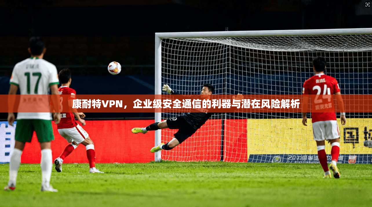 康耐特VPN，企业级安全通信的利器与潜在风险解析