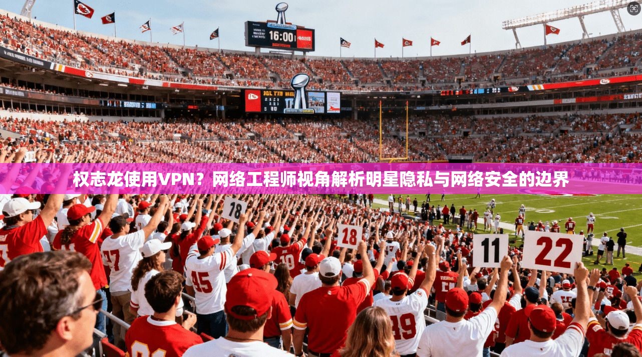 权志龙使用VPN？网络工程师视角解析明星隐私与网络安全的边界