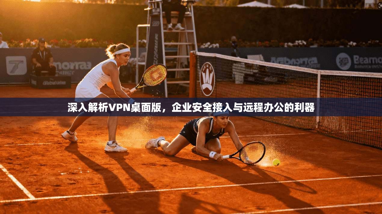 深入解析VPN桌面版，企业安全接入与远程办公的利器