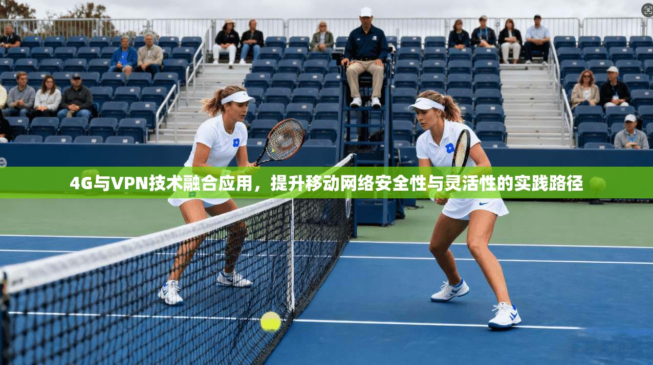 4G与VPN技术融合应用，提升移动网络安全性与灵活性的实践路径