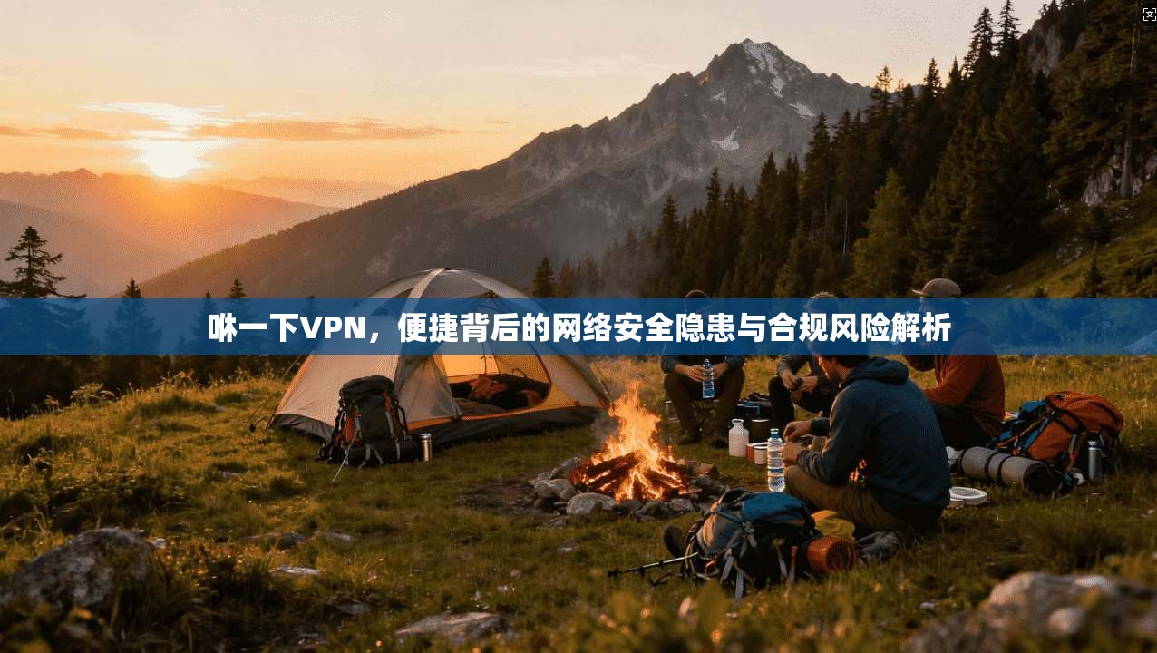 咻一下VPN,便捷背后的网络安全隐患与合规风险解析