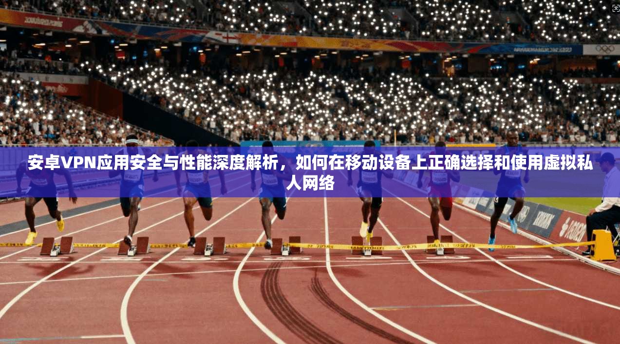 安卓VPN应用安全与性能深度解析,如何在移动设备上正确选择和使用虚拟私人网络