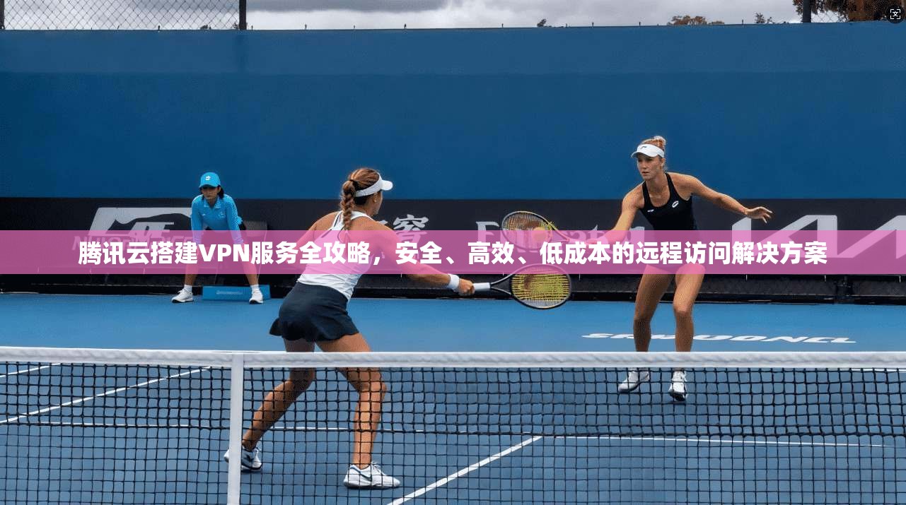 腾讯云搭建VPN服务全攻略,安全、高效、低成本的远程访问解决方案