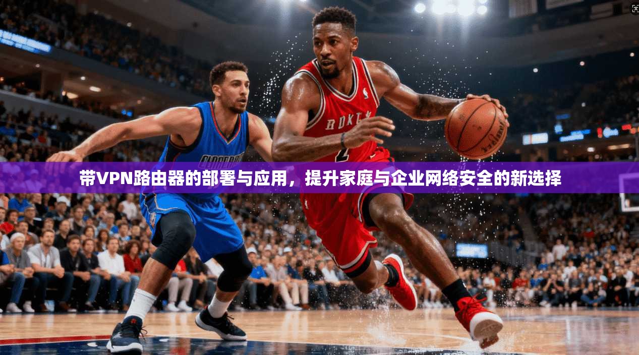 带VPN路由器的部署与应用,提升家庭与企业网络安全的新选择